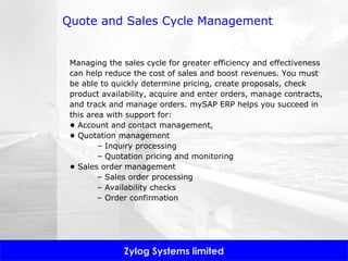 Quote and Sales Cycle Management Managing the sales cycle for greater efficiency and effectiveness can help reduce the cost of sales and boost revenues. You must be able to quickly determine pricing, create proposals, check product availability, acquire and enter orders, manage contracts, and track and manage orders. mySAP ERP helps you succeed in this area with support for: •  Account and contact management,  •  Quotation management –  Inquiry processing –  Quotation pricing and monitoring •  Sales order management –  Sales order processing –  Availability checks –  Order confirmation 