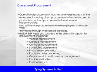 Operational Procurement Operational procurement touches on diverse aspects of the enterprise, including direct procurement of materials used in production, indirect procurement of services and subcontractors, and self-service procurement where employees can order what they need through Web-based catalogs.  mySAP ERP helps you succeed in this area with support for procurement, including: •  Vendor management •  Catalog management •  Contract management •  Scheduling agreements •  Procurement planning •  Purchase order processing •  Goods receipt and inventory management •  Invoice verification •  External services 
