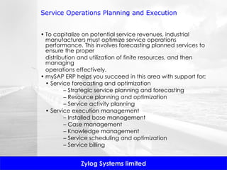Service Operations Planning and Execution To capitalize on potential service revenues, industrial manufacturers must optimize service operations performance. This involves forecasting planned services to ensure the proper distribution and utilization of finite resources, and then managing operations effectively.  mySAP ERP helps you succeed in this area with support for: •  Service forecasting and optimization –  Strategic service planning and forecasting –  Resource planning and optimization –  Service activity planning •  Service execution management –  Installed base management –  Case management –  Knowledge management –  Service scheduling and optimization –  Service billing 