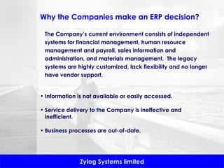 Why the Companies make an ERP decision? The Company’s current environment consists of independent systems for financial management, human resource management and payroll, sales information and administration, and materials management.  The legacy systems are highly customized, lack flexibility and no longer have vendor support. Information is not available or easily accessed. Service delivery to the Company is ineffective and inefficient. Business processes are out-of-date. 