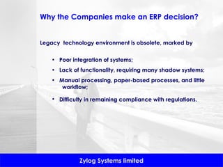 Legacy  technology environment is obsolete, marked by  Poor integration of systems;  Lack of functionality, requiring many shadow systems;  Manual processing, paper-based processes, and little  workflow;  Difficulty in remaining compliance with regulations.   Why the Companies make an ERP decision? 