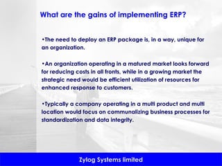 What are the gains of implementing ERP? The need to deploy an ERP package is, in a way, unique for an organization.  An organization operating in a matured market looks forward for reducing costs in all fronts, while in a growing market the strategic need would be efficient utilization of resources for enhanced response to customers.  Typically a company operating in a multi product and multi location would focus on communalizing business processes for standardization and data integrity. 