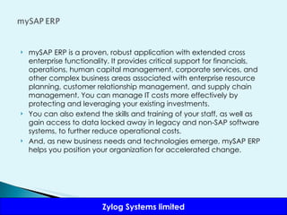 mySAP ERP is a proven, robust application with extended cross enterprise functionality. It provides critical support for financials, operations, human capital management, corporate services, and other complex business areas associated with enterprise resource planning, customer relationship management, and supply chain management. You can manage IT costs more effectively by protecting and leveraging your existing investments.  You can also extend the skills and training of your staff, as well as gain access to data locked away in legacy and non-SAP software systems, to further reduce operational costs.  And, as new business needs and technologies emerge, mySAP ERP helps you position your organization for accelerated change. 