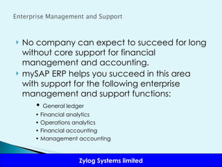 No company can expect to succeed for long without core support for financial management and accounting.  mySAP ERP helps you succeed in this area with support for the following enterprise management and support functions: •  General ledger •  Financial analytics •  Operations analytics •  Financial accounting •  Management accounting 