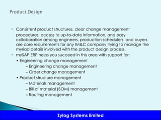 Consistent product structures, clear change management procedures, access to up-to-date information, and easy collaboration among engineers, production schedulers, and buyers are core requirements for any IM&C company trying to manage the myriad details involved with the product design process. mySAP ERP helps you succeed in this area with support for: •  Engineering change management –  Engineering change management –  Order change management •  Product structure management –  Materials management –  Bill of material (BOM) management –  Routing management 