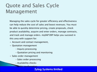 Managing the sales cycle for greater efficiency and effectiveness can help reduce the cost of sales and boost revenues. You must be able to quickly determine pricing, create proposals, check product availability, acquire and enter orders, manage contracts, and track and manage orders. mySAP ERP helps you succeed in this area with support for: •  Account and contact management,  •  Quotation management –  Inquiry processing –  Quotation pricing and monitoring •  Sales order management –  Sales order processing –  Availability checks –  Order confirmation 
