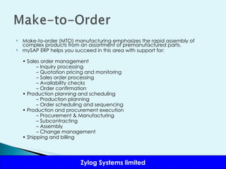 Make-to-order (MTO) manufacturing emphasizes the rapid assembly of complex products from an assortment of premanufactured parts.  mySAP ERP helps you succeed in this area with support for: •  Sales order management –  Inquiry processing –  Quotation pricing and monitoring –  Sales order processing –  Availability checks –  Order confirmation •  Production planning and scheduling –  Production planning –  Order scheduling and sequencing •  Production and procurement execution –  Procurement & Manufacturing –  Subcontracting –  Assembly –  Change management •  Shipping and billing 