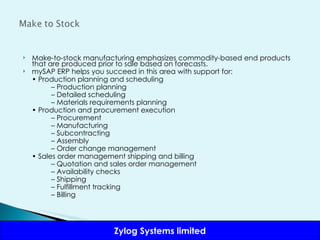 Make-to-stock manufacturing emphasizes commodity-based end products that are produced prior to sale based on forecasts. mySAP ERP helps you succeed in this area with support for: •  Production planning and scheduling –  Production planning –  Detailed scheduling –  Materials requirements planning •  Production and procurement execution –  Procurement –  Manufacturing –  Subcontracting –  Assembly –  Order change management •  Sales order management shipping and billing –  Quotation and sales order management –  Availability checks –  Shipping –  Fulfillment tracking –  Billing 