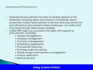 Operational procurement touches on diverse aspects of the enterprise, including direct procurement of materials used in production, indirect procurement of services and subcontractors, and self-service procurement where employees can order what they need through Web-based catalogs.  mySAP ERP helps you succeed in this area with support for procurement, including: •  Vendor management •  Catalog management •  Contract management •  Scheduling agreements •  Procurement planning •  Purchase order processing •  Goods receipt and inventory management •  Invoice verification •  External services 