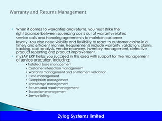When it comes to warranties and returns, you must strike the right balance between squeezing costs out of warranty-related service calls and honoring agreements to maintain customer loyalty. You also need visibility and flexibility to react to customer claims in a timely and efficient manner. Requirements include warranty validation, claims tracking, cost analysis, vendor recovery, inventory management, defective product reporting and product improvement.  mySAP ERP helps you succeed in this area with support for the management of service execution, including: •  Installed base management •  Customer interaction management •  Warranty management and entitlement validation •  Case management •  Complaints management •  Knowledge management •  Returns and repair management •  Escalation management •  Service billing 
