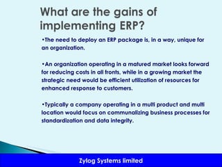 The need to deploy an ERP package is, in a way, unique for an organization.  An organization operating in a matured market looks forward for reducing costs in all fronts, while in a growing market the strategic need would be efficient utilization of resources for enhanced response to customers.  Typically a company operating in a multi product and multi location would focus on communalizing business processes for standardization and data integrity. 