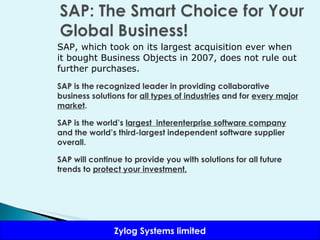 SAP, which took on its largest acquisition ever when it bought Business Objects in 2007, does not rule out further purchases. SAP is the recognized leader in providing collaborative business solutions for  all types of industries  and for  every major market . SAP is the world’s  largest  interenterprise software company  and the world’s third-largest independent software supplier overall.  SAP will continue to provide you with solutions for all future trends to  protect your investment. 