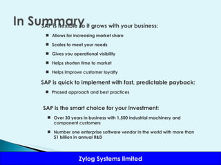 SAP is flexible so it grows with your business: Allows for increasing market share Scales to meet your needs Gives you operational visibility Helps shorten time to market Helps improve customer loyalty SAP is quick to implement with fast, predictable payback: Phased approach and best practices SAP is the smart choice for your investment: Over 30 years in business with 1,500 industrial machinery and component customers Number one enterprise software vendor in the world with more than $1 billion in annual R&D 