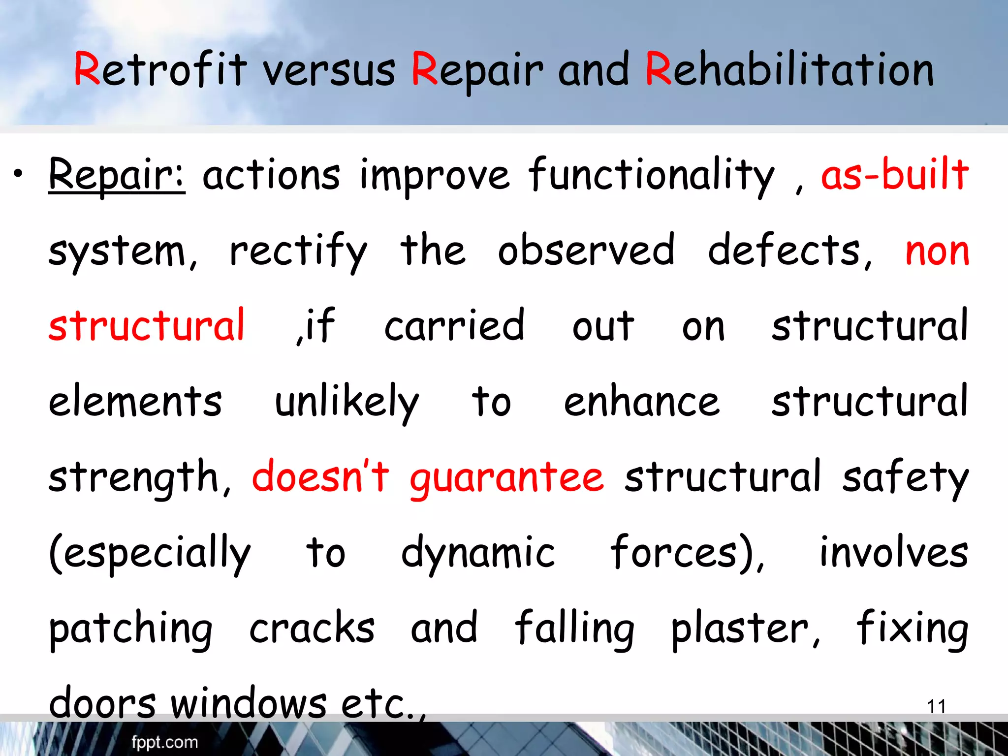 Retrofit versus Repair and Rehabilitation
• Repair: actions improve functionality , as-built
system, rectify the observed defects, non
structural ,if carried out on structural
elements unlikely to enhance structural
strength, doesn’t guarantee structural safety
(especially to dynamic forces), involves
patching cracks and falling plaster, fixing
doors windows etc., 11
 