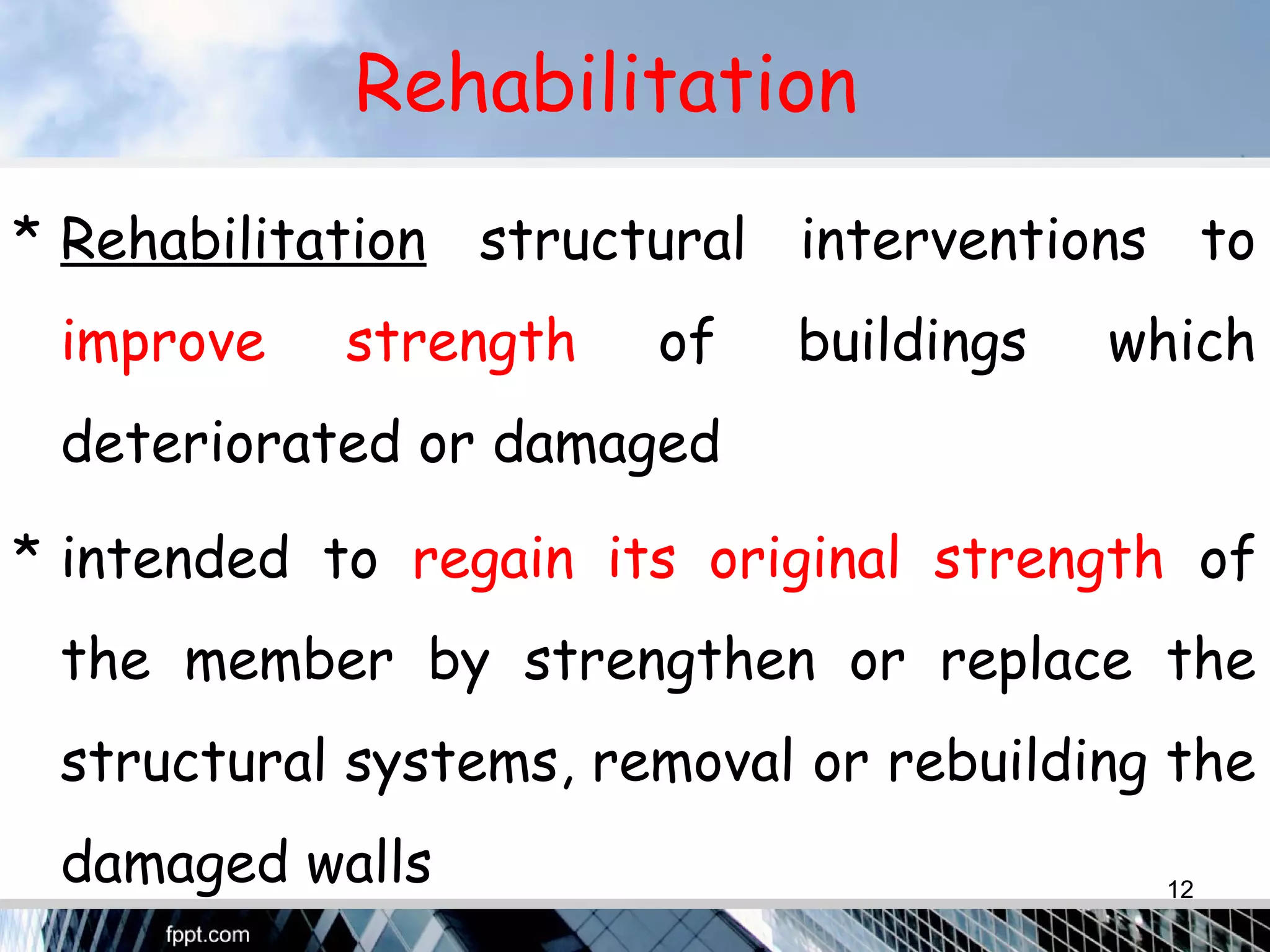 Rehabilitation
* Rehabilitation structural interventions to
improve strength of buildings which
deteriorated or damaged
* intended to regain its original strength of
the member by strengthen or replace the
structural systems, removal or rebuilding the
damaged walls 12
 