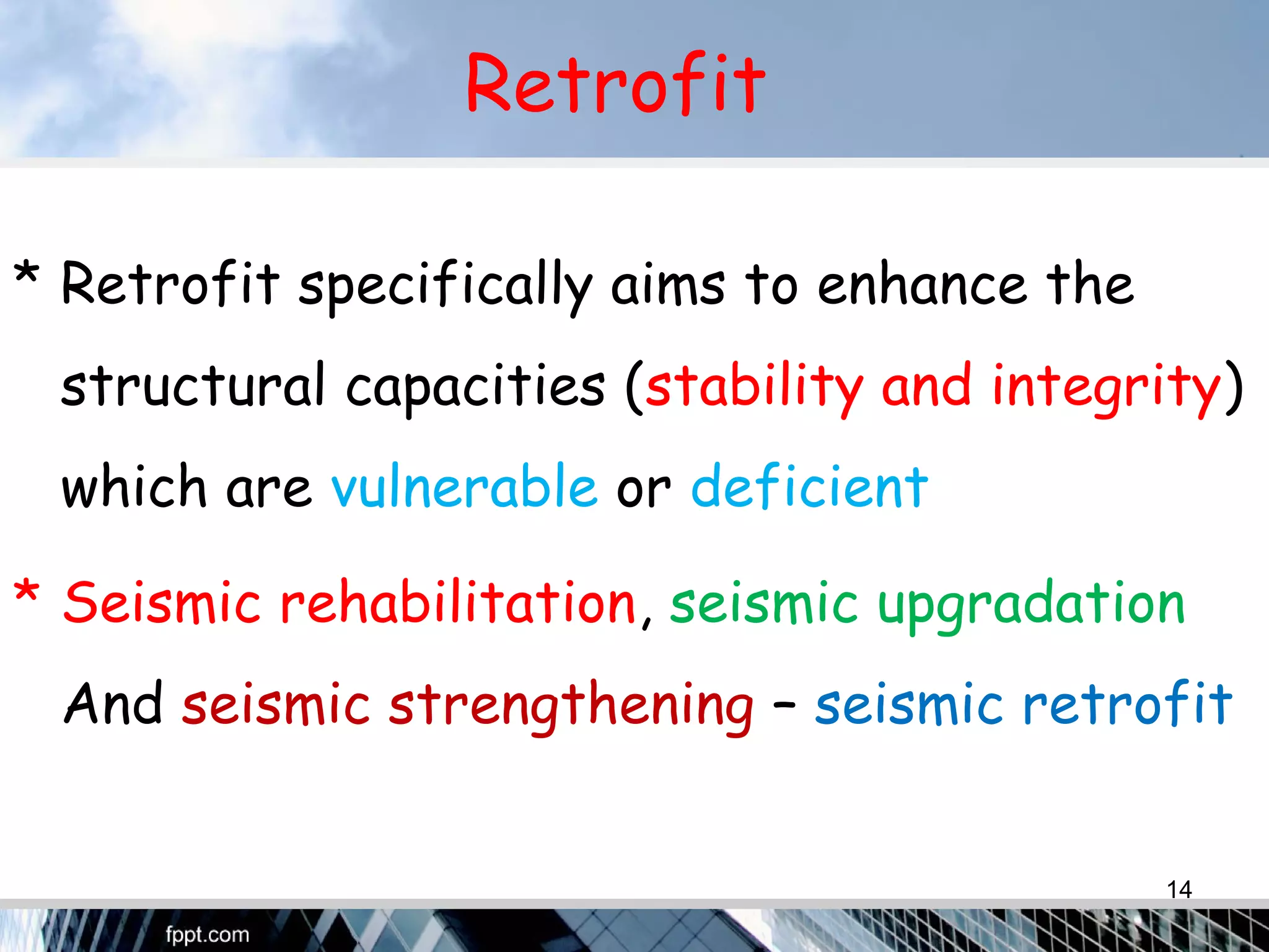 Retrofit
* Retrofit specifically aims to enhance the
structural capacities (stability and integrity)
which are vulnerable or deficient
* Seismic rehabilitation, seismic upgradation
And seismic strengthening – seismic retrofit
14
 