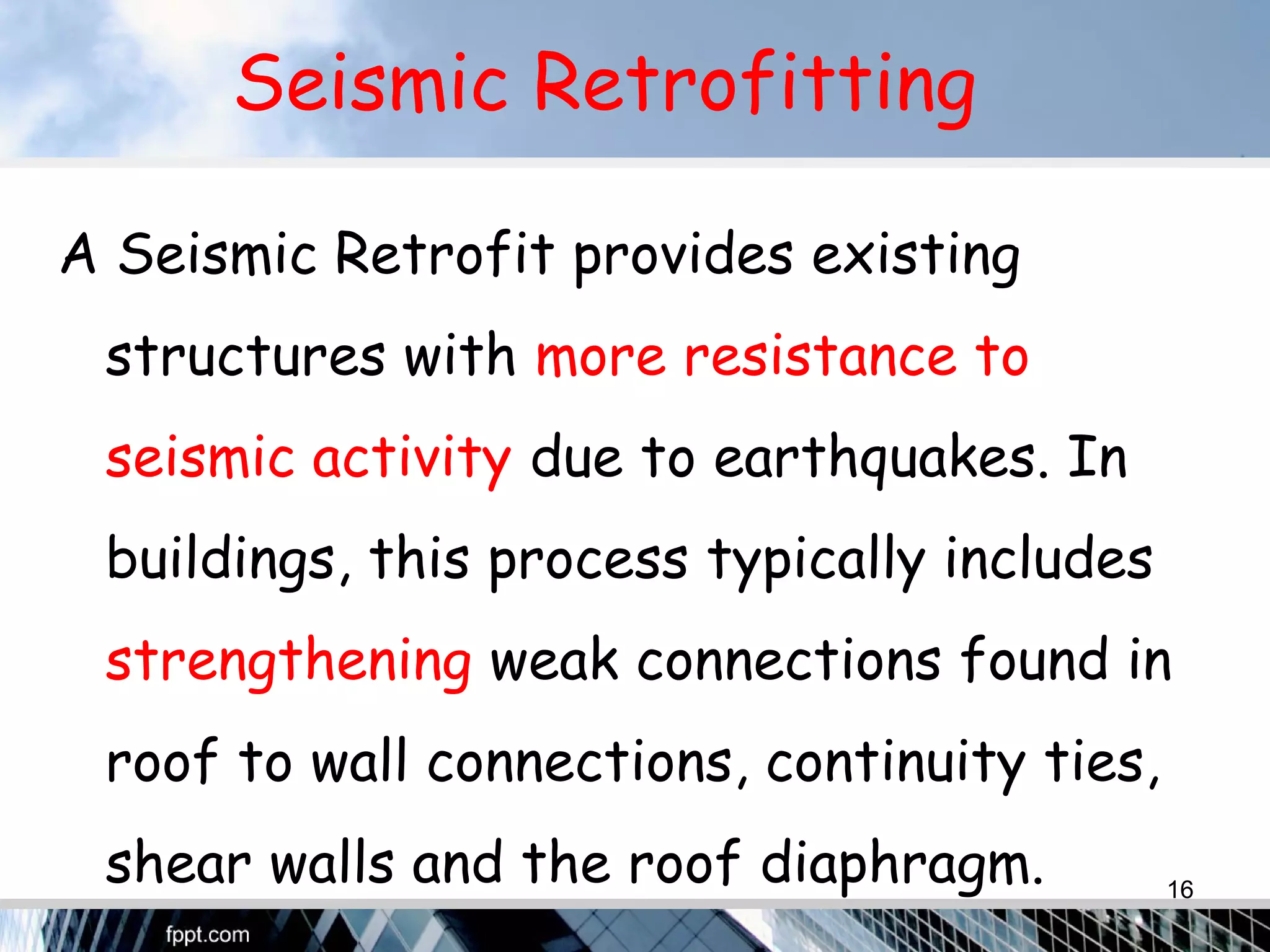 Seismic Retrofitting
A Seismic Retrofit provides existing
structures with more resistance to
seismic activity due to earthquakes. In
buildings, this process typically includes
strengthening weak connections found in
roof to wall connections, continuity ties,
shear walls and the roof diaphragm. 16
 