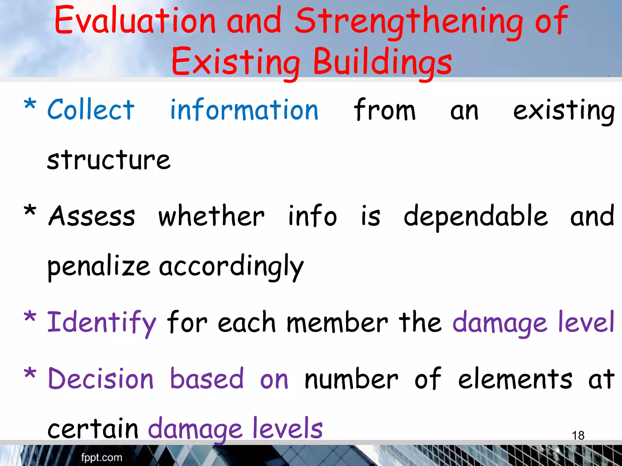 Evaluation and Strengthening of
Existing Buildings
* Collect information from an existing
structure
* Assess whether info is dependable and
penalize accordingly
* Identify for each member the damage level
* Decision based on number of elements at
certain damage levels 18
 