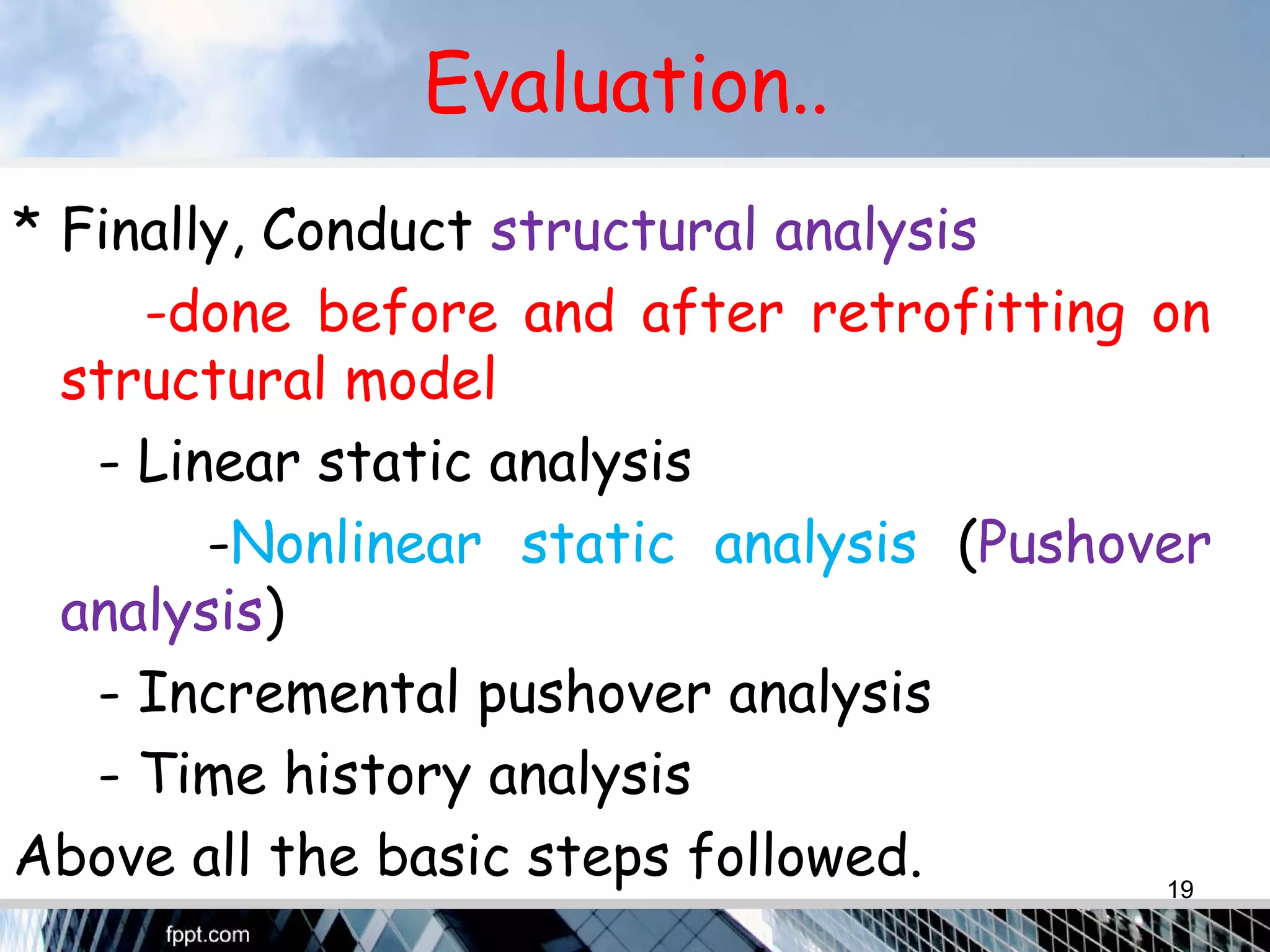 Evaluation..
* Finally, Conduct structural analysis
-done before and after retrofitting on
structural model
- Linear static analysis
-Nonlinear static analysis (Pushover
analysis)
- Incremental pushover analysis
- Time history analysis
Above all the basic steps followed. 19
 