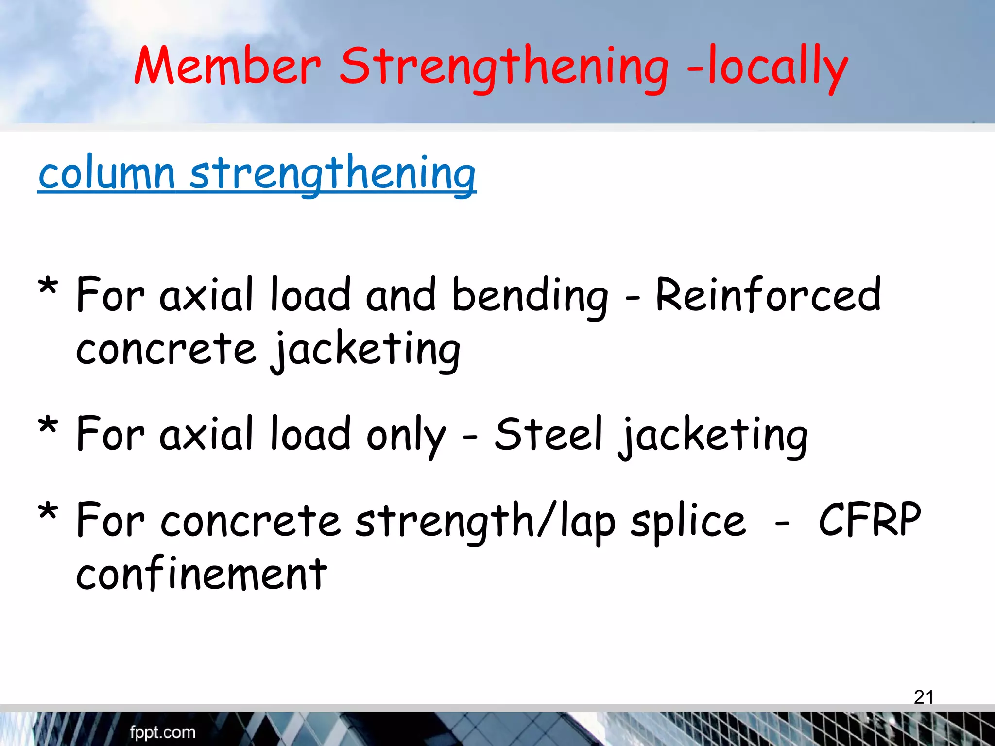 Member Strengthening -locally
column strengthening
* For axial load and bending - Reinforced
concrete jacketing
* For axial load only - Steel jacketing
* For concrete strength/lap splice - CFRP
confinement
21
 