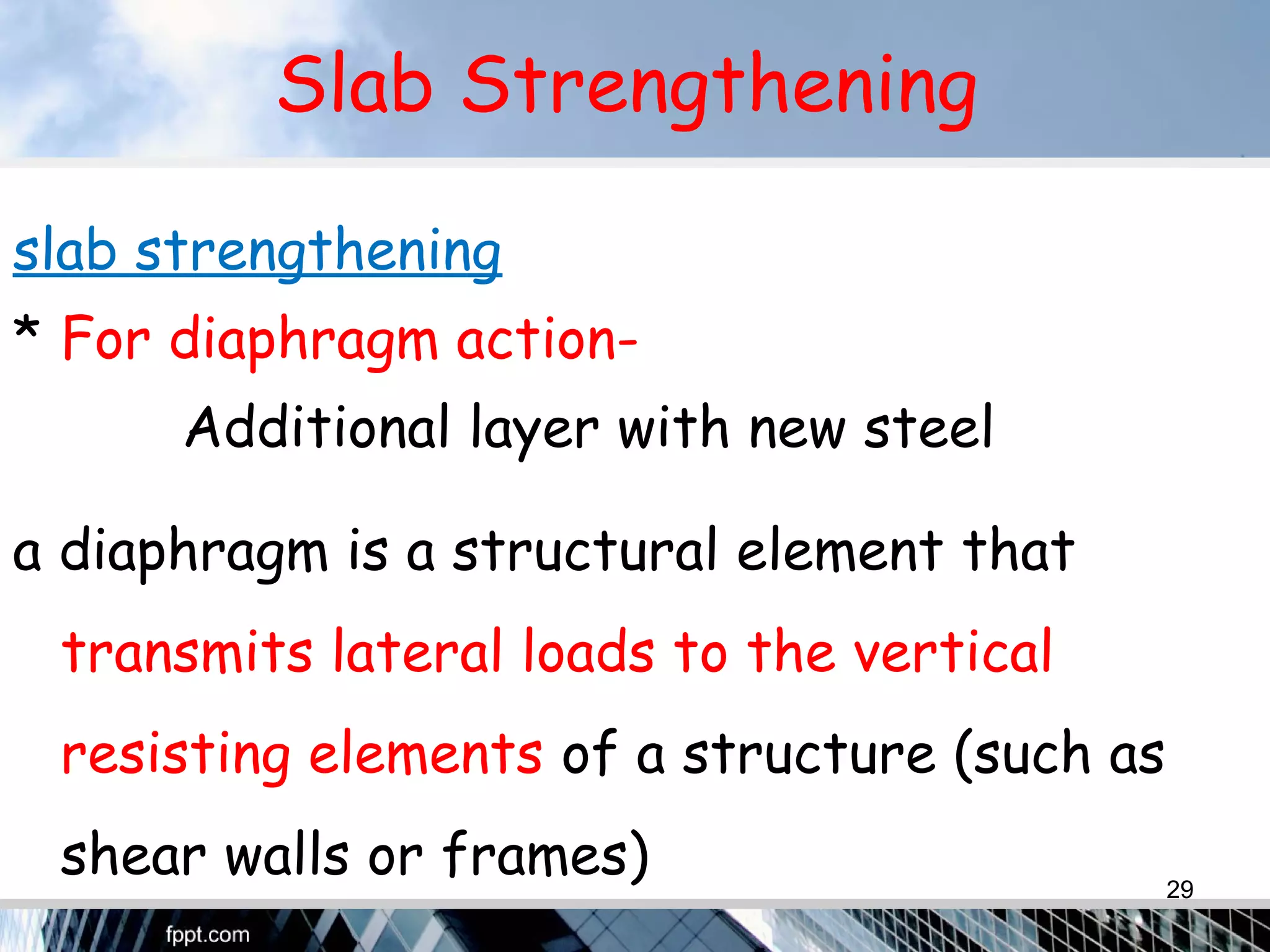 Slab Strengthening
slab strengthening
* For diaphragm action-
Additional layer with new steel
a diaphragm is a structural element that
transmits lateral loads to the vertical
resisting elements of a structure (such as
shear walls or frames) 29
 