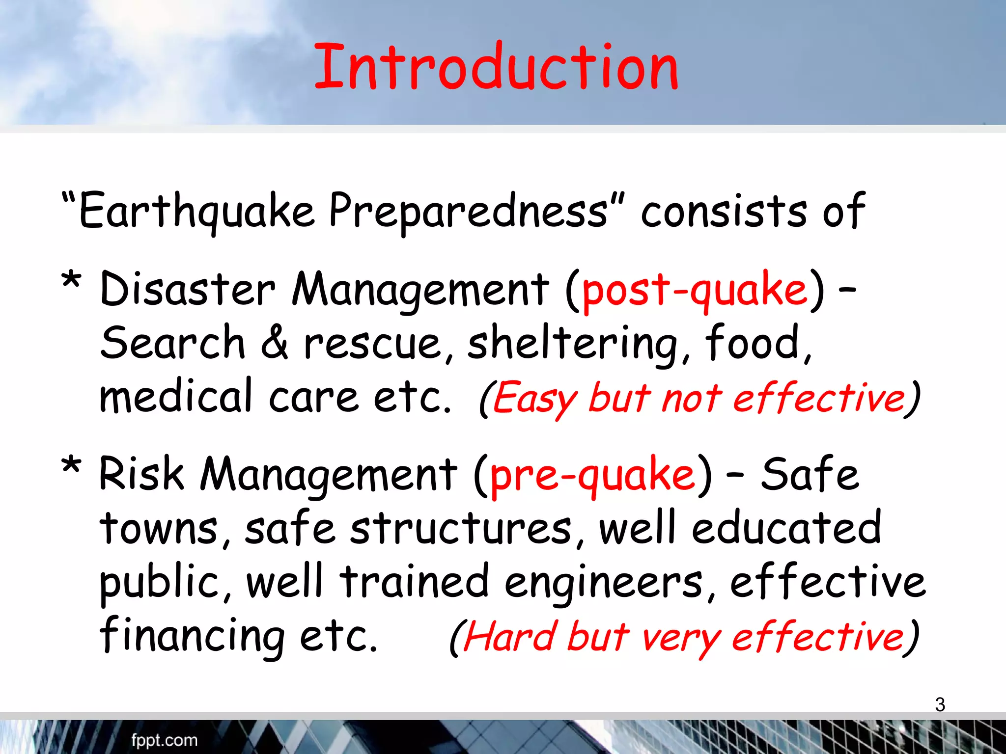 Introduction
“Earthquake Preparedness” consists of
* Disaster Management (post-quake) –
Search & rescue, sheltering, food,
medical care etc. (Easy but not effective)
* Risk Management (pre-quake) – Safe
towns, safe structures, well educated
public, well trained engineers, effective
financing etc. (Hard but very effective)
3
 
