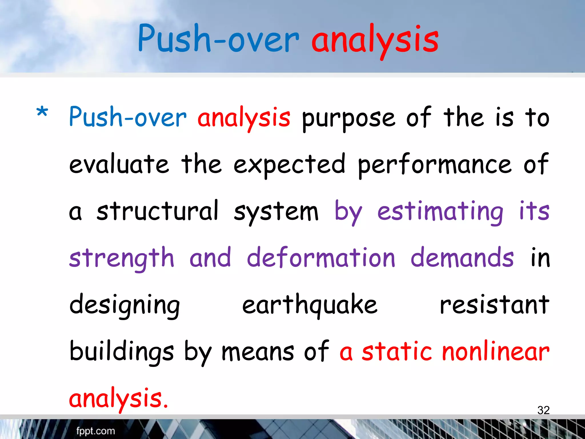 Push-over analysis
* Push-over analysis purpose of the is to
evaluate the expected performance of
a structural system by estimating its
strength and deformation demands in
designing earthquake resistant
buildings by means of a static nonlinear
analysis. 32
 