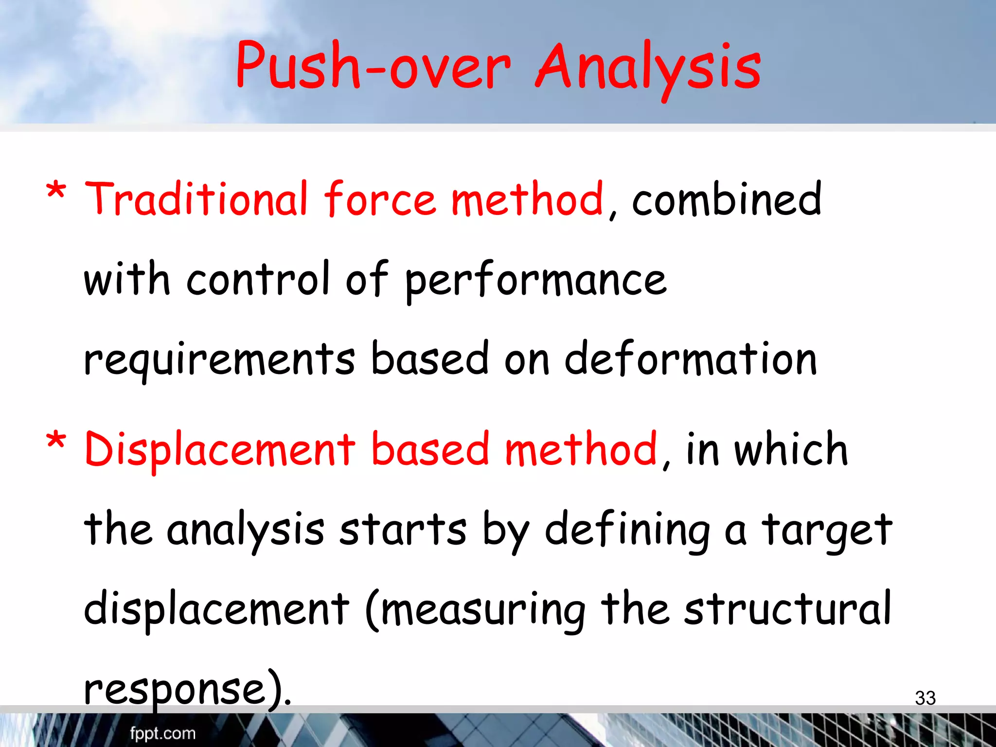 Push-over Analysis
* Traditional force method, combined
with control of performance
requirements based on deformation
* Displacement based method, in which
the analysis starts by defining a target
displacement (measuring the structural
response). 33
 