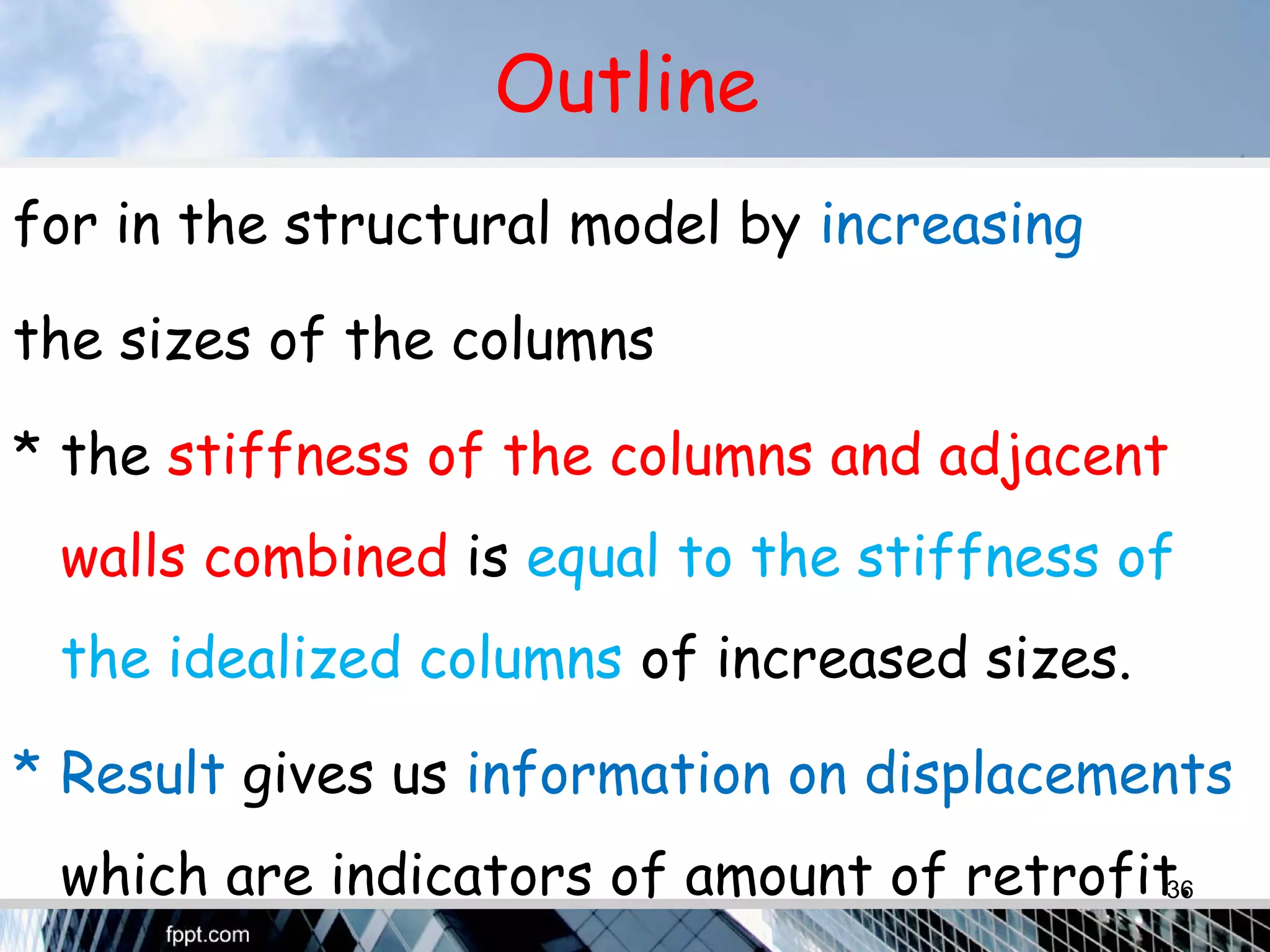 Outline
for in the structural model by increasing
the sizes of the columns
* the stiffness of the columns and adjacent
walls combined is equal to the stiffness of
the idealized columns of increased sizes.
* Result gives us information on displacements
which are indicators of amount of retrofit.36
 