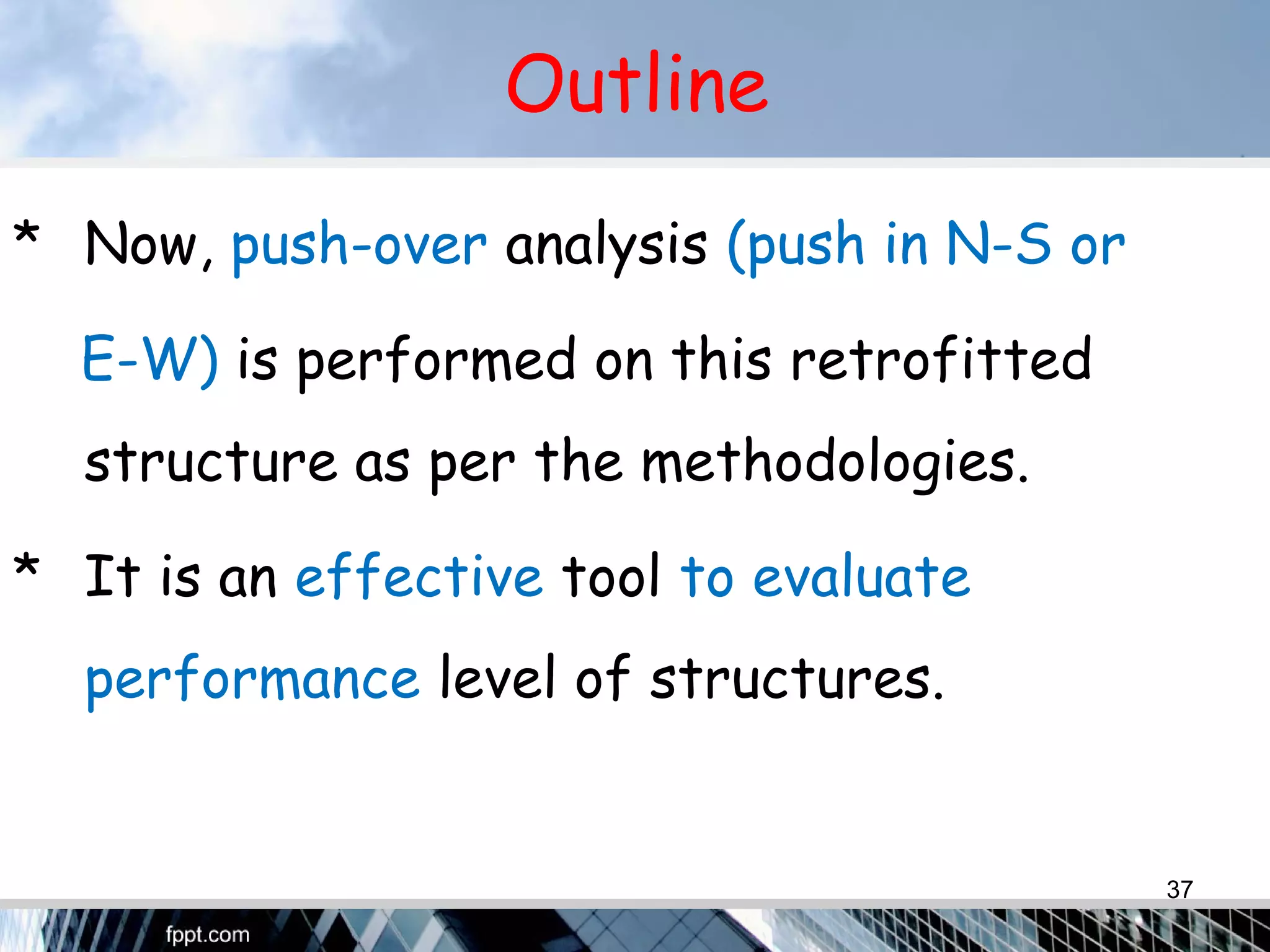 Outline
* Now, push-over analysis (push in N-S or
E-W) is performed on this retrofitted
structure as per the methodologies.
* It is an effective tool to evaluate
performance level of structures.
37
 