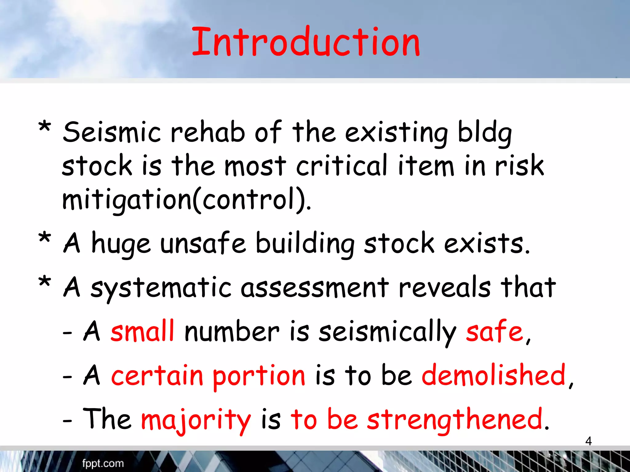 Introduction
* Seismic rehab of the existing bldg
stock is the most critical item in risk
mitigation(control).
* A huge unsafe building stock exists.
* A systematic assessment reveals that
- A small number is seismically safe,
- A certain portion is to be demolished,
- The majority is to be strengthened.
4
 