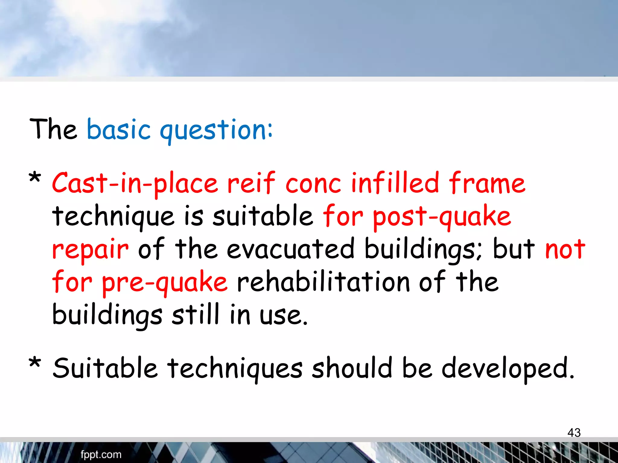 The basic question:
* Cast-in-place reif conc infilled frame
technique is suitable for post-quake
repair of the evacuated buildings; but not
for pre-quake rehabilitation of the
buildings still in use.
* Suitable techniques should be developed.
43
 