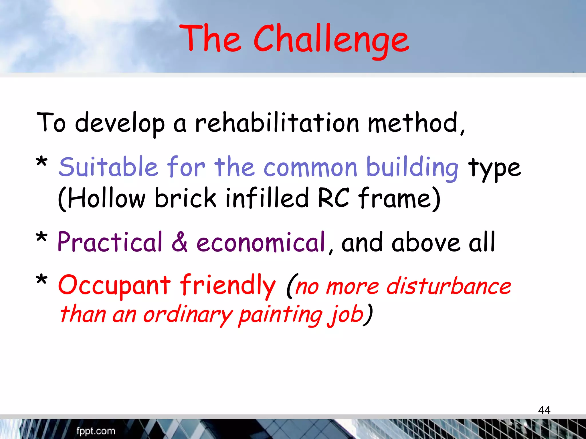 The Challenge
To develop a rehabilitation method,
* Suitable for the common building type
(Hollow brick infilled RC frame)
* Practical & economical, and above all
* Occupant friendly (no more disturbance
than an ordinary painting job)
44
 