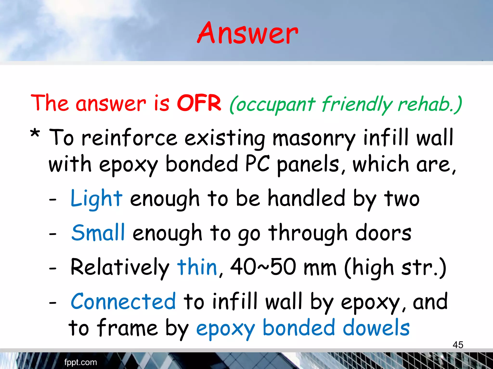 Answer
The answer is OFR (occupant friendly rehab.)
* To reinforce existing masonry infill wall
with epoxy bonded PC panels, which are,
- Light enough to be handled by two
- Small enough to go through doors
- Relatively thin, 40~50 mm (high str.)
- Connected to infill wall by epoxy, and
to frame by epoxy bonded dowels
45
 