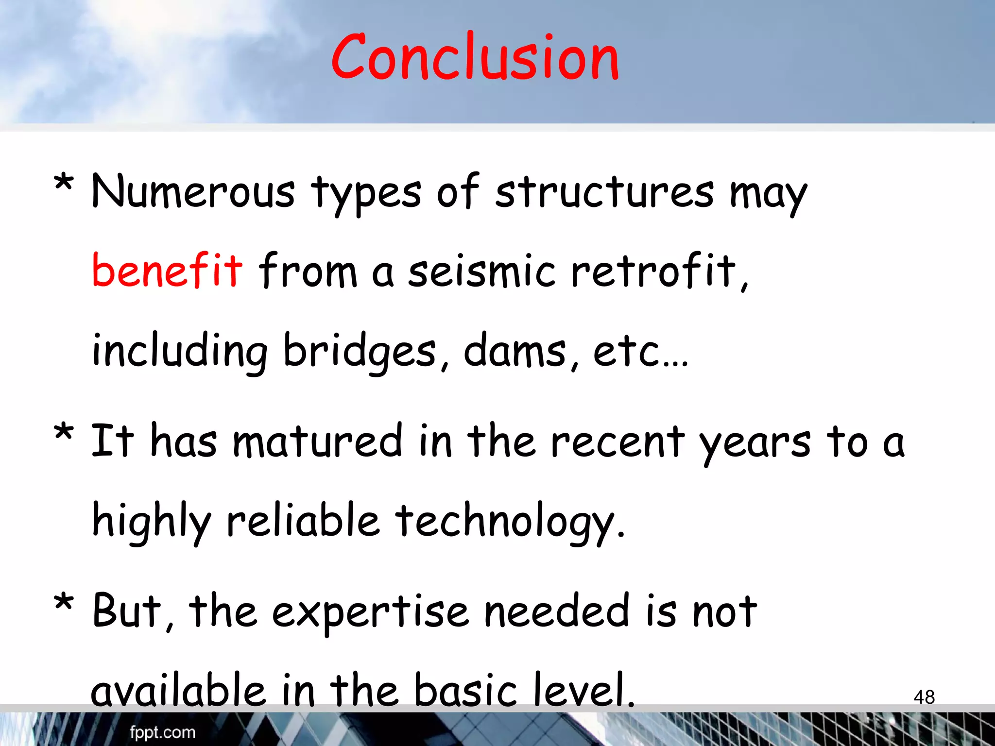 Conclusion
* Numerous types of structures may
benefit from a seismic retrofit,
including bridges, dams, etc…
* It has matured in the recent years to a
highly reliable technology.
* But, the expertise needed is not
available in the basic level. 48
 