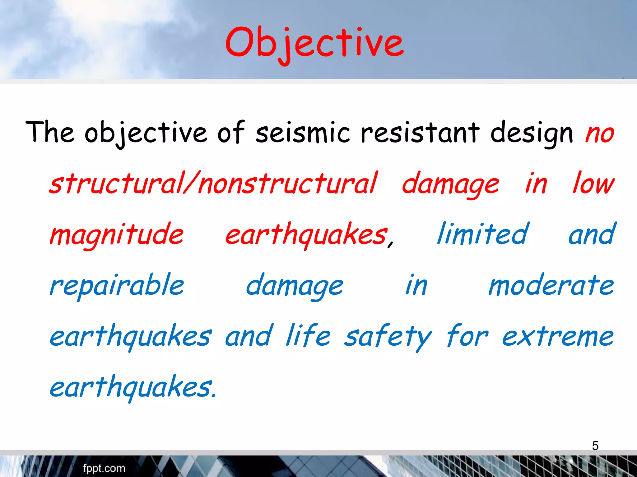 Objective
The objective of seismic resistant design no
structural/nonstructural damage in low
magnitude earthquakes, limited and
repairable damage in moderate
earthquakes and life safety for extreme
earthquakes.
5
 