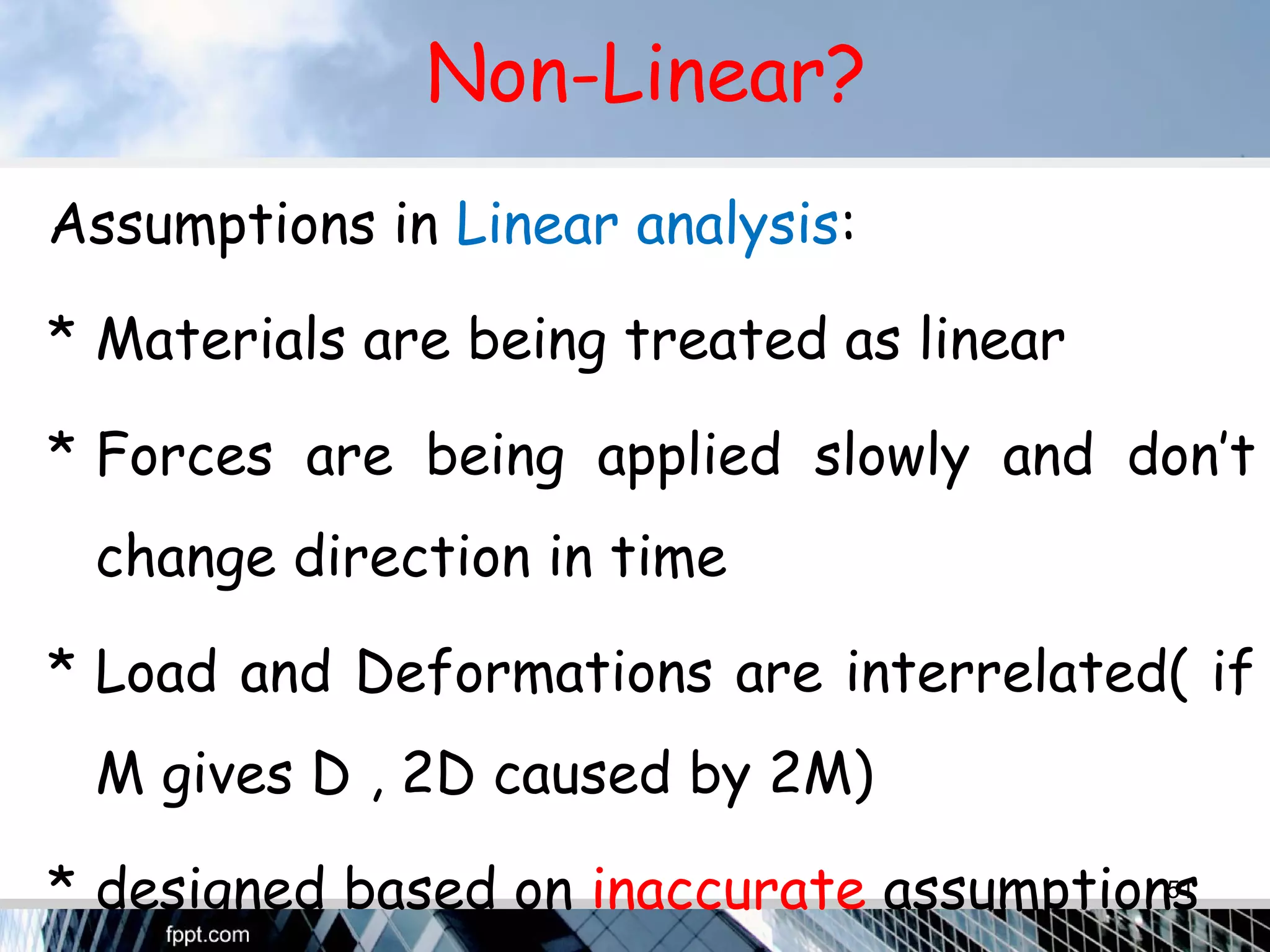 Non-Linear?
Assumptions in Linear analysis:
* Materials are being treated as linear
* Forces are being applied slowly and don’t
change direction in time
* Load and Deformations are interrelated( if
M gives D , 2D caused by 2M)
* designed based on inaccurate assumptions51
 