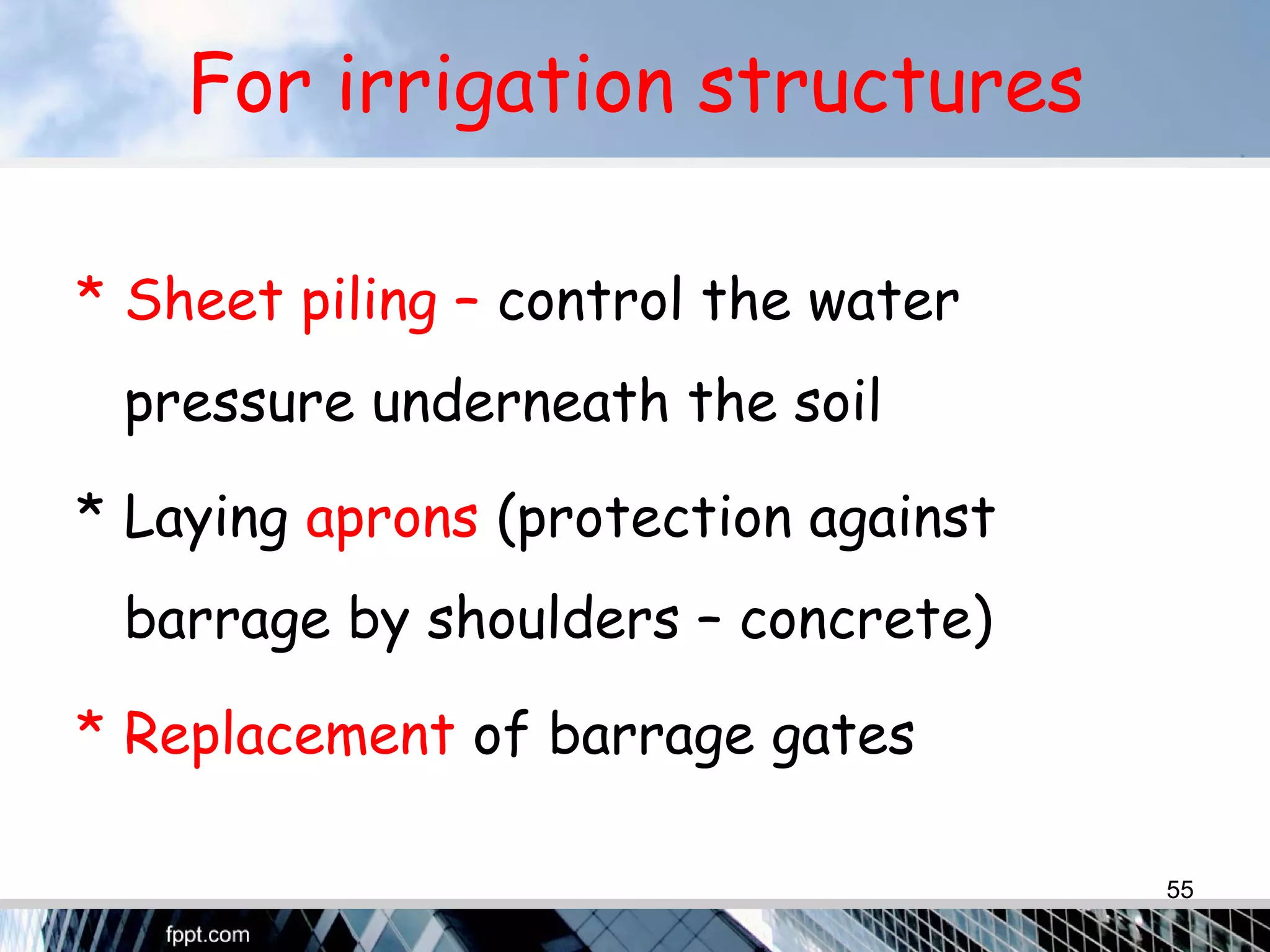 For irrigation structures
* Sheet piling – control the water
pressure underneath the soil
* Laying aprons (protection against
barrage by shoulders – concrete)
* Replacement of barrage gates
55
 