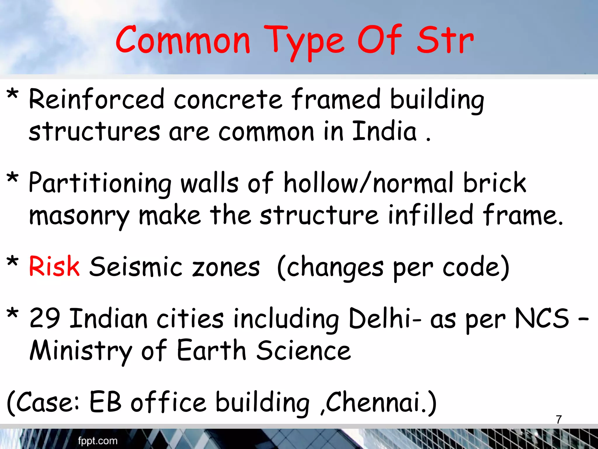 Common Type Of Str
* Reinforced concrete framed building
structures are common in India .
* Partitioning walls of hollow/normal brick
masonry make the structure infilled frame.
* Risk Seismic zones (changes per code)
* 29 Indian cities including Delhi- as per NCS –
Ministry of Earth Science
(Case: EB office building ,Chennai.) 7
 