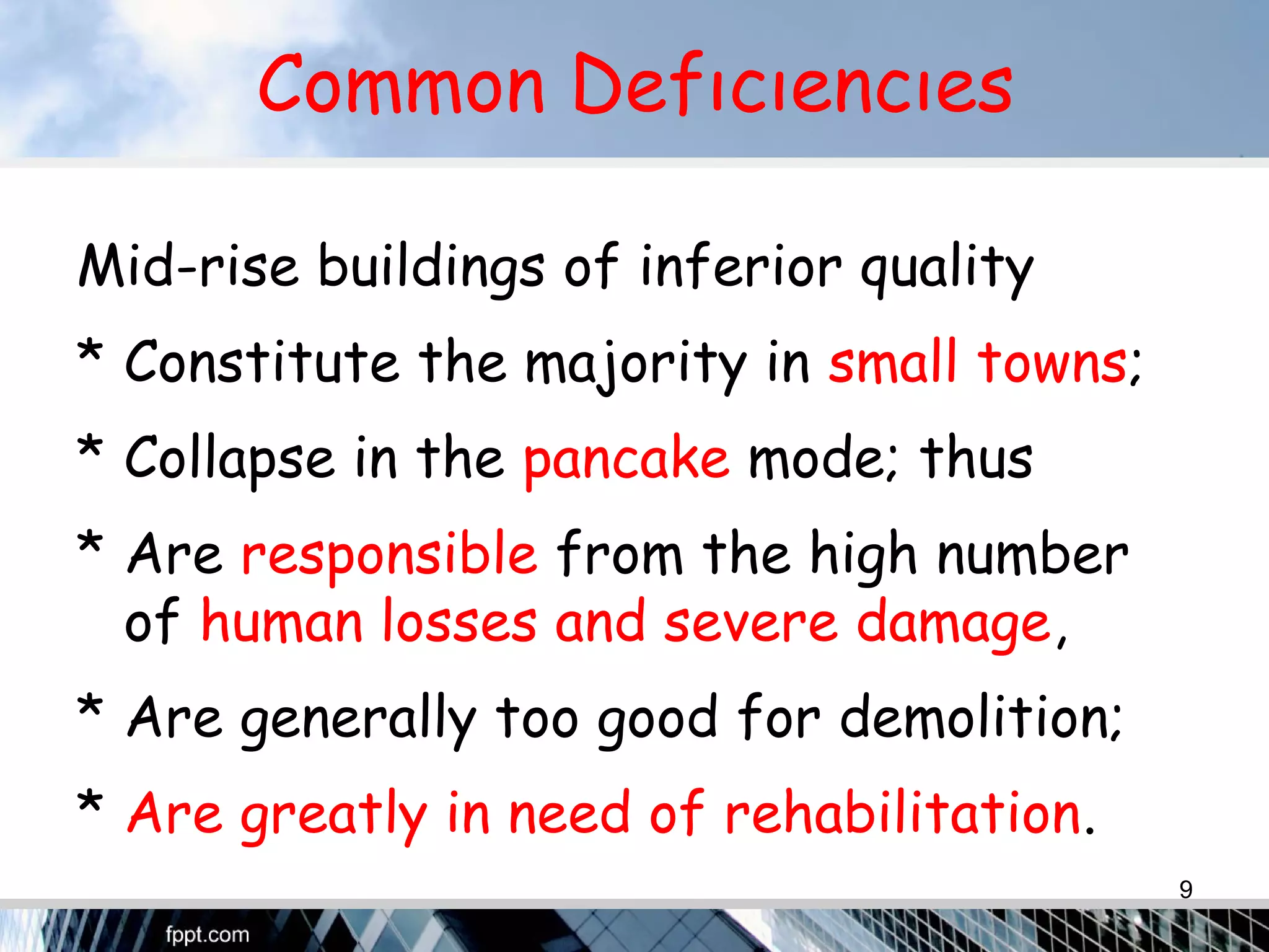 Common Defıcıencıes
Mid-rise buildings of inferior quality
* Constitute the majority in small towns;
* Collapse in the pancake mode; thus
* Are responsible from the high number
of human losses and severe damage,
* Are generally too good for demolition;
* Are greatly in need of rehabilitation.
9
 