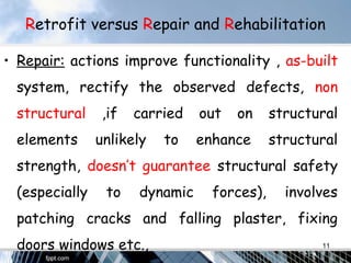 Retrofit versus Repair and Rehabilitation
• Repair: actions improve functionality , as-built
system, rectify the observed defects, non
structural ,if carried out on structural
elements unlikely to enhance structural
strength, doesn’t guarantee structural safety
(especially to dynamic forces), involves
patching cracks and falling plaster, fixing
doors windows etc., 11
 
