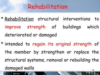Rehabilitation
* Rehabilitation structural interventions to
improve strength of buildings which
deteriorated or damaged
* intended to regain its original strength of
the member by strengthen or replace the
structural systems, removal or rebuilding the
damaged walls 12
 