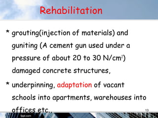 Rehabilitation
* grouting(injection of materials) and
guniting (A cement gun used under a
pressure of about 20 to 30 N/cm2
)
damaged concrete structures,
* underpinning, adaptation of vacant
schools into apartments, warehouses into
offices etc., 13
 