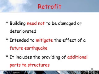 Retrofit
* Building need not to be damaged or
deteriorated
* Intended to mitigate the effect of a
future earthquake
* It includes the providing of additional
parts to structures
15
 