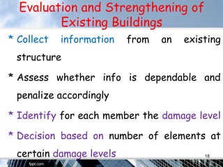 Evaluation and Strengthening of
Existing Buildings
* Collect information from an existing
structure
* Assess whether info is dependable and
penalize accordingly
* Identify for each member the damage level
* Decision based on number of elements at
certain damage levels 18
 