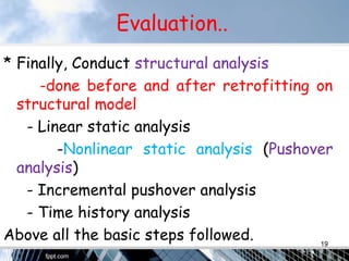 Evaluation..
* Finally, Conduct structural analysis
-done before and after retrofitting on
structural model
- Linear static analysis
-Nonlinear static analysis (Pushover
analysis)
- Incremental pushover analysis
- Time history analysis
Above all the basic steps followed. 19
 