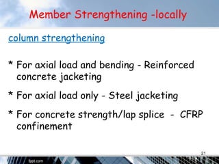 Member Strengthening -locally
column strengthening
* For axial load and bending - Reinforced
concrete jacketing
* For axial load only - Steel jacketing
* For concrete strength/lap splice - CFRP
confinement
21
 