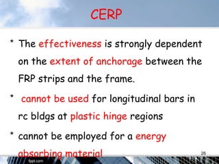 CERP
* The effectiveness is strongly dependent
on the extent of anchorage between the
FRP strips and the frame.
* cannot be used for longitudinal bars in
rc bldgs at plastic hinge regions
* cannot be employed for a energy
absorbing material 26
 