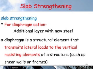 Slab Strengthening
slab strengthening
* For diaphragm action-
Additional layer with new steel
a diaphragm is a structural element that
transmits lateral loads to the vertical
resisting elements of a structure (such as
shear walls or frames) 29
 