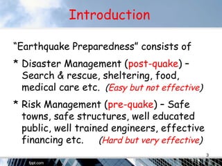 Introduction
“Earthquake Preparedness” consists of
* Disaster Management (post-quake) –
Search & rescue, sheltering, food,
medical care etc. (Easy but not effective)
* Risk Management (pre-quake) – Safe
towns, safe structures, well educated
public, well trained engineers, effective
financing etc. (Hard but very effective)
3
 